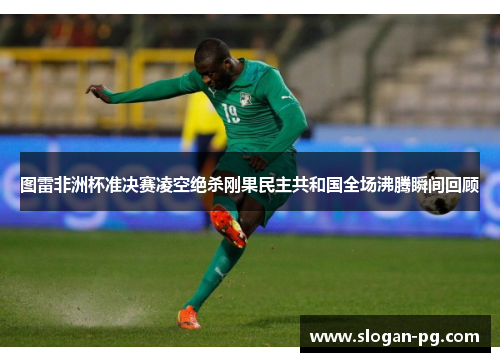 图雷非洲杯准决赛凌空绝杀刚果民主共和国全场沸腾瞬间回顾